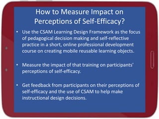 How to Measure Impact on
Perceptions of Self-Efficacy?
• Use the CSAM Learning Design Framework as the focus
of pedagogical decision making and self-reflective
practice in a short, online professional development
course on creating mobile reusable learning objects.
• Measure the impact of that training on participants’
perceptions of self-efficacy.
• Get feedback from participants on their perceptions of
self-efficacy and the use of CSAM to help make
instructional design decisions.
 