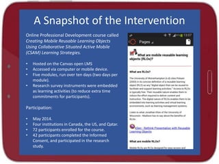 A Snapshot of the Intervention
Online Professional Development course called
Creating Mobile Reusable Learning Objects
Using Collaborative Situated Active Mobile
(CSAM) Learning Strategies.
• Hosted on the Canvas open LMS
• Accessed via computer or mobile device.
• Five modules, run over ten days (two days per
module).
• Research survey instruments were embedded
as learning activities (to reduce extra time
commitments for participants).
Participation:
• May 2014.
• Four institutions in Canada, the US, and Qatar.
• 72 participants enrolled for the course.
• 42 participants completed the Informed
Consent, and participated in the research
study.
 