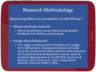 Research Methodology
Measuring effects on perceptions of self-efficacy?
• Mixed-methods research:
– Mix of quantitative survey data and qualitative
feedback from follow-up interviews
• Design-Based Research:
– This study constitutes the first phase of a longer-
term DBR project. Subsequent phases will build
upon this research to inform iterative improvements
to the professional development course, and the
eventual development of an OER RLO (Anderson &
Shattuck, 2012; Cohen et al., 2011; Design-Based
Research Collective [DBRC], 2003)
 