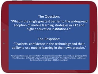 The Question:
“What is the single greatest barrier to the widespread
adoption of mobile learning strategies in K12 and
higher education institutions?”
The Response:
“Teachers’ confidence in the technology and their
ability to use mobile learning in their own practice.”
Paraphrased exchange between Robert Power (moderator) and Dr. Mohamed Ally (panelist) at the
Panel Discussion on Tablet Deployment Initiatives at the 12th World Conference on Mobile and
Contextual Learning (mLearn 2013), Doha, Qatar
 