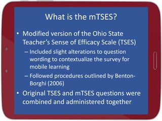 What is the mTSES?
• Modified version of the Ohio State
Teacher’s Sense of Efficacy Scale (TSES)
– Included slight alterations to question
wording to contextualize the survey for
mobile learning
– Followed procedures outlined by Benton-
Borghi (2006)
• Original TSES and mTSES questions were
combined and administered together
 