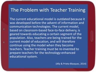 The Problem with Teacher Training
The current educational model is outdated because it
was developed before the advent of information and
communication technologies. The current model,
based on classroom-based face-to-face delivery, is
geared towards educating a certain segment of the
population. Also, teachers are being trained for the
current model of education, and will therefore
continue using the model when they become
teachers. Teacher training must be re-invented to
prepare teachers for the technology-enhanced
educational system.
(Ally & Prieto-Blazquez, 2014)
 
