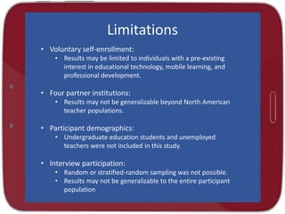 Limitations
• Voluntary self-enrollment:
• Results may be limited to individuals with a pre-existing
interest in educational technology, mobile learning, and
professional development.
• Four partner institutions:
• Results may not be generalizable beyond North American
teacher populations.
• Participant demographics:
• Undergraduate education students and unemployed
teachers were not included in this study.
• Interview participation:
• Random or stratified-random sampling was not possible.
• Results may not be generalizable to the entire participant
population
 