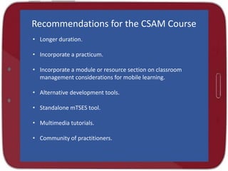 Recommendations for the CSAM Course
• Longer duration.
• Incorporate a practicum.
• Incorporate a module or resource section on classroom
management considerations for mobile learning.
• Alternative development tools.
• Standalone mTSES tool.
• Multimedia tutorials.
• Community of practitioners.
 