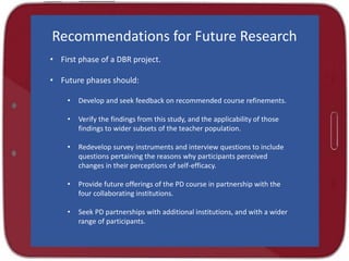 Recommendations for Future Research
• First phase of a DBR project.
• Future phases should:
• Develop and seek feedback on recommended course refinements.
• Verify the findings from this study, and the applicability of those
findings to wider subsets of the teacher population.
• Redevelop survey instruments and interview questions to include
questions pertaining the reasons why participants perceived
changes in their perceptions of self-efficacy.
• Provide future offerings of the PD course in partnership with the
four collaborating institutions.
• Seek PD partnerships with additional institutions, and with a wider
range of participants.
 