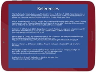 References
Ally, M., Farias, G., Gitsaki, C., Jones, V., MacLeod, C., Power, R., & Stein, A. (2013). Tablet deployment in
higher education: Lessons learned and best practices. Panel discussion at the 12th World Conference on
Mobile and Contextual Learning (mLearn 2013), 22-24 October, 2013, Doha, Qatar
Ally, M. & Prieto-Blázquez, J. (2014). What is the future of mobile learning in education? Mobile Learning
Applications in Higher Education [Special Section]. Revista de Universidad y Sociedad del Conocimiento
(RUSC), 11(1), 142-151. doi http://doi.dx.org/10.7238/rusc.v11i1.2033
Anderson, T., & Shattuck, J. (2012). Design-based research: A decade of progress in education research?
Educational Researcher, 41(1), 16-25. DOI: 10.3102/0013189X11428813. Retrieved from
http://edr.sagepub.com/content/41/1/16.full
Benton-Borghi, B. (2006). Teaching every student in the 21st century: Teacher efficacy and technology
(Doctoral dissertation, Ohio State University). Retrieved from
http://www.pucrs.br/famat/viali/tic_literatura/teses/BentonBorghi%20Beatrice%20Hope.pdf
Cohen, L., Manion, L., & Morrison, K. (2011). Research methods in education (7th ed). New York:
Routledge.
The Design-Based Research Collective (2003). Design-based research: An emerging paradigm for
educational inquiry. Educational Researcher, 32(1), 5-8. Retrieved from
http://www.designbasedresearch.org/reppubs/DBRC2003.pdf
Freelon, D. (2011). ReCal2: Reliability for 2 coders. Retrieved from
http://dfreelon.org/utils/recalfront/recal2/
 
