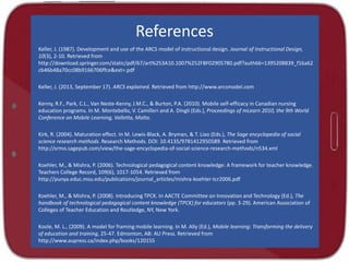 References
Keller, J. (1987). Development and use of the ARCS model of instructional design. Journal of Instructional Design,
10(3), 2-10. Retrieved from
http://download.springer.com/static/pdf/67/art%253A10.1007%252FBF02905780.pdf?auth66=1395208839_f16a62
cb46b48a70cc08b9166706ffce&ext=.pdf
Keller, J. (2013, September 17). ARCS explained. Retrieved from http://www.arcsmodel.com
Kenny, R.F., Park, C.L., Van Neste-Kenny, J.M.C., & Burton, P.A. (2010). Mobile self-efficacy in Canadian nursing
education programs. In M. Montebello, V. Camilleri and A. Dingli (Eds.), Proceedings of mLearn 2010, the 9th World
Conference on Mobile Learning, Valletta, Malta.
Kirk, R. (2004). Maturation effect. In M. Lewis-Black, A. Bryman, & T. Liao (Eds.), The Sage encyclopedia of social
science research methods. Research Methods. DOI: 10.4135/9781412950589. Retrieved from
http://srmo.sagepub.com/view/the-sage-encyclopedia-of-social-science-research-methods/n534.xml
Koehler, M., & Mishra, P. (2006). Technological pedagogical content knowledge: A framework for teacher knowledge.
Teachers College Record, 109(6), 1017-1054. Retrieved from
http://punya.educ.msu.edu/publications/journal_articles/mishra-koehler-tcr2006.pdf
Koehler, M., & Mishra, P. (2008). Introducing TPCK. In AACTE Committee on Innovation and Technology (Ed.), The
handbook of technological pedagogical content knowledge (TPCK) for educators (pp. 3-29). American Association of
Colleges of Teacher Education and Routledge, NY, New York.
Koole, M. L., (2009). A model for framing mobile learning. In M. Ally (Ed.), Mobile learning: Transforming the delivery
of education and training, 25-47. Edmonton, AB: AU Press. Retrieved from
http://www.aupress.ca/index.php/books/120155
 