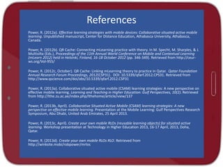 References
Power, R. (2012a). Effective learning strategies with mobile devices: Collaborative situated active mobile
learning. Unpublished manuscript, Center for Distance Education, Athabasca University, Athabasca,
Canada.
Power, R. (2012b). QR Cache: Connecting mLearning practice with theory. In M. Specht, M. Sharples, & J.
Multisilta (Eds.), Proceedings of the 11th Annual World Conference on Mobile and Contextual Learning
(mLearn 2012) held in Helsinki, Finland, 16-18 October 2012 (pp. 346-349). Retrieved from http://ceur-
ws.org/Vol-955/
Power, R. (2012c, October). QR Cache: Linking mLearning theory to practice in Qatar. Qatar Foundation
Annual Research Forum Proceedings, 2012(CSP31). DOI: 10.5339/qfarf.2012.CPS31. Retrieved from
http://www.qscience.com/doi/abs/10.5339/qfarf.2012.CSP31
Power, R. (2013a). Collaborative situated active mobile (CSAM) learning strategies: A new perspective on
effective mobile learning. Learning and Teaching in Higher Education: Gulf Perspectives, 10(2). Retrieved
from http://lthe.zu.ac.ae/index.php/lthehome/article/view/137
Power, R. (2013b, April). Collaborative Situated Active Mobile (CSAM) learning strategies: A new
perspective on effective mobile learning. Presentation at the Mobile Learning: Gulf Perspectives Research
Symposium, Abu Dhabi, United Arab Emirates, 25 April 2013.
Power, R. (2013c, April). Create your own mobile RLOs (reusable learning objects) for situated active
learning. Workshop presentation at Technology in Higher Education 2013, 16-17 April, 2013, Doha,
Qatar.
Power, R. (2013d). Create your own mobile RLOs RLO. Retrieved from
http://winksite.mobi/robpower/mrlos
 