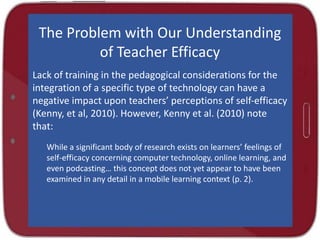 The Problem with Our Understanding
of Teacher Efficacy
Lack of training in the pedagogical considerations for the
integration of a specific type of technology can have a
negative impact upon teachers’ perceptions of self-efficacy
(Kenny, et al, 2010). However, Kenny et al. (2010) note
that:
While a significant body of research exists on learners’ feelings of
self-efficacy concerning computer technology, online learning, and
even podcasting… this concept does not yet appear to have been
examined in any detail in a mobile learning context (p. 2).
 