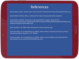 References
Quality Matters (2012). Quality matters self-review form. Retrieved from http://www.qualitymatters.org
Quality Matters (2013a). About us. Retrieved from https://www.qualitymatters.org/about
Quality Matters (2013b). Introduction to the Quality Matters program. Retrieved from
https://www.qualitymatters.org/sites/default/files/Introduction%20to%20the%20Quality%20Matters%2
0Program%20HyperlinkedFinal2014.pdf
tpack.org (2012). The TPACK image. Retrieved from http://www.tpck.org/
Tschannen-Moran, M., & Woolfolk Hoy, A. (2001a). Teacher efficacy: Capturing and elusive construct.
Teaching and Teacher Education, 17(7), 783-805.
Tschannen-Moran, M., & Woolfolk Hoy, A. (2001b). Teacher’s sense of efficacy scale. Retrieved from
http://people.ehe.osu.edu/ahoy/files/2009/02/tses.pdf
 