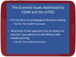 The Essential Issues Addressed by
CSAM and the mTSES
• Put the focus on pedagogical decision-making.
– Tool #1: The CSAM Framework
• Determine if that approach has an impact on
teachers’ perceptions of self-efficacy with
mobile learning.
– Tool #2: The mTSES Instrument
 