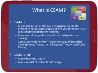 What is CSAM?
• CSAM is:
– A summarization of the key pedagogical elements
present in recent case studies of the use of mobile RLOs
to facilitate collaborative learning.
– A framework to guide instructional design decision-
making.
– Consistent with Activity Theory, the zone of proximal
development, Transactional Distance Theory, and FLOW
Theory.
• CSAM is not:
– A new learning theory.
– A new model of instructional design.
 