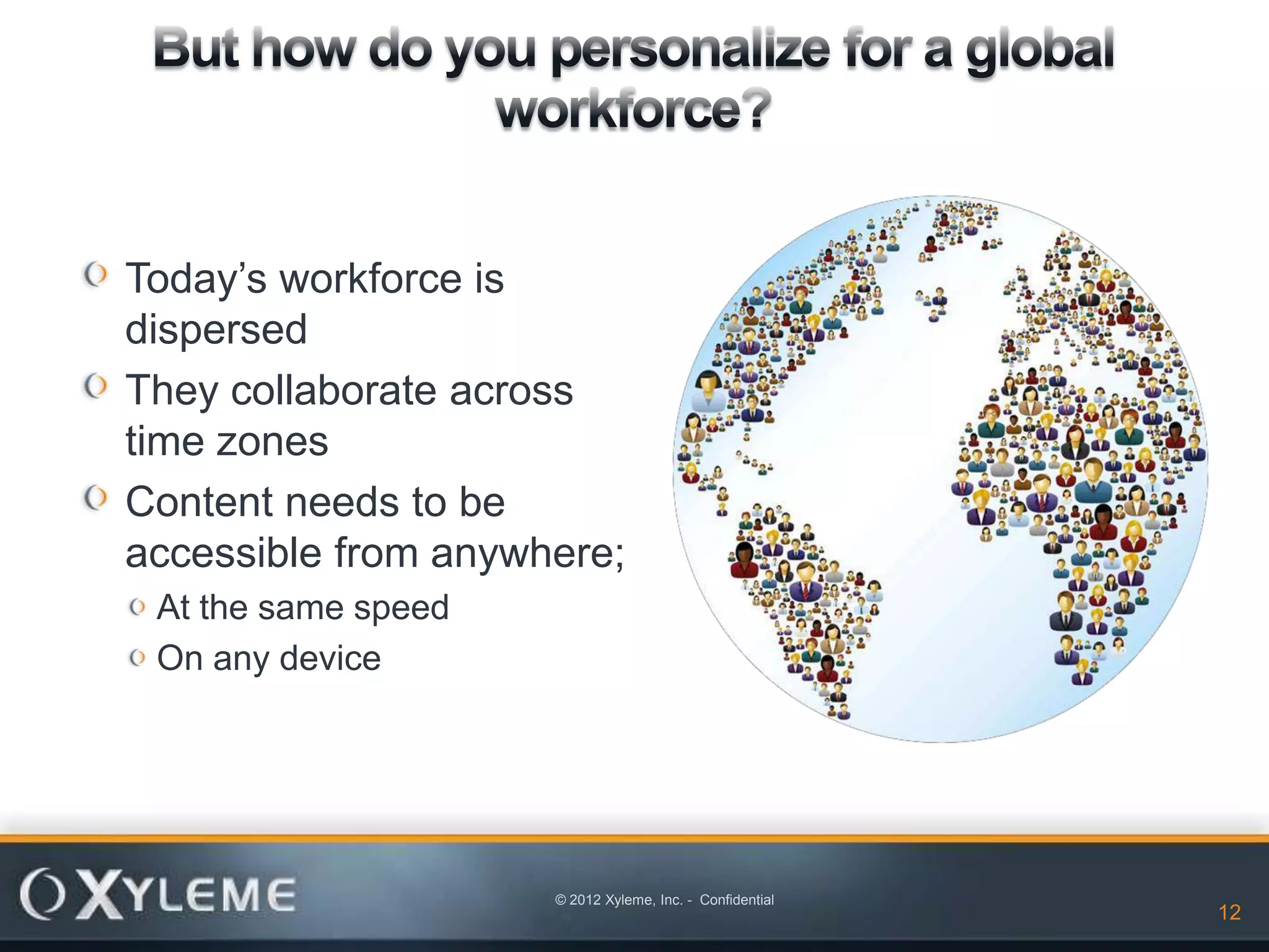 Today’s workforce is
dispersed
They collaborate across
time zones
Content needs to be
accessible from anywhere;
 At the same speed
 On any device




                     © 2012 Xyleme, Inc. - Confidential
                                                          12   12
 