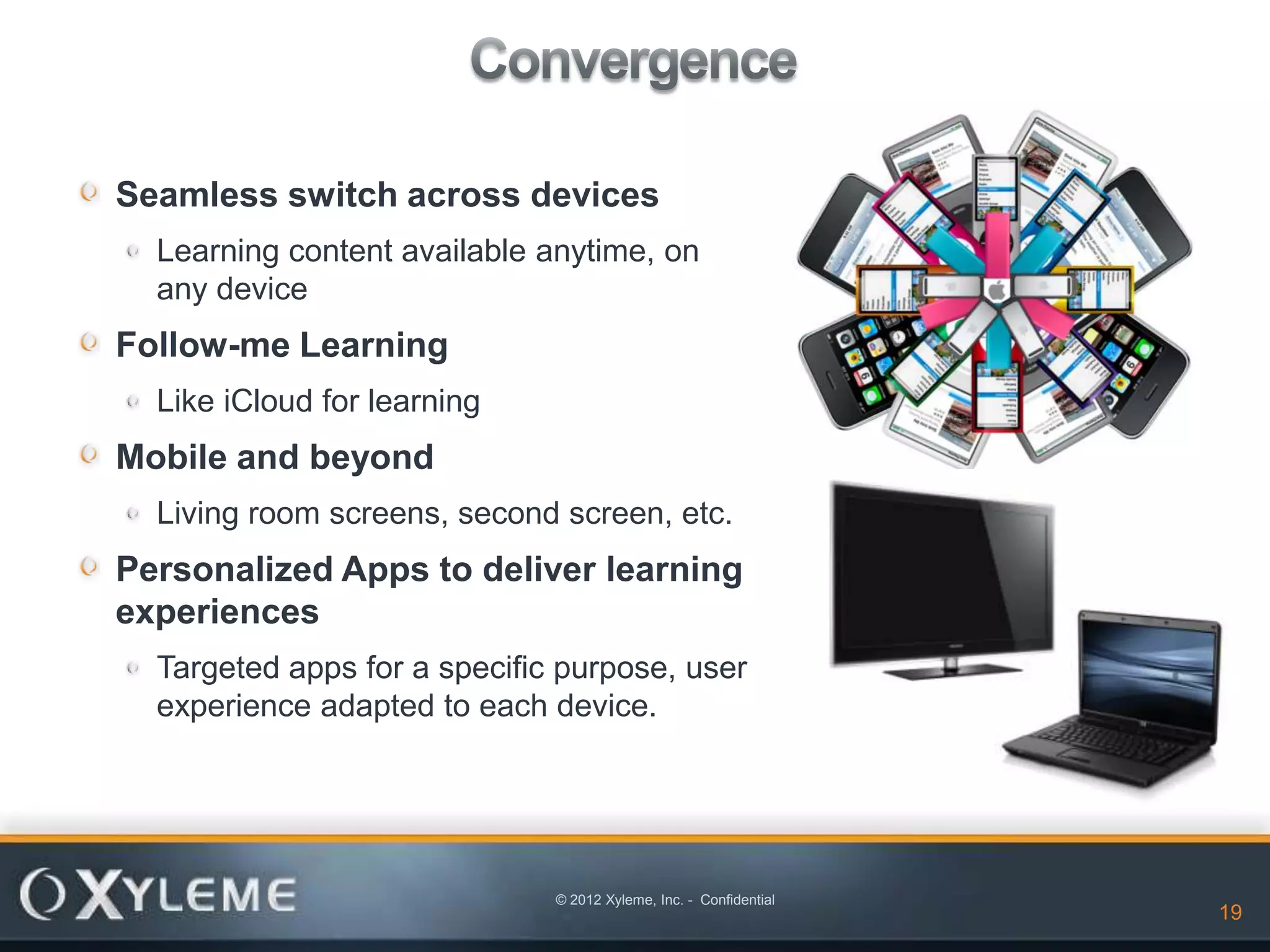 Seamless switch across devices
  Learning content available anytime, on
  any device
Follow-me Learning
  Like iCloud for learning
Mobile and beyond
  Living room screens, second screen, etc.
Personalized Apps to deliver learning
experiences
  Targeted apps for a specific purpose, user
  experience adapted to each device.




                              © 2012 Xyleme, Inc. - Confidential
                                                                   19   19
 