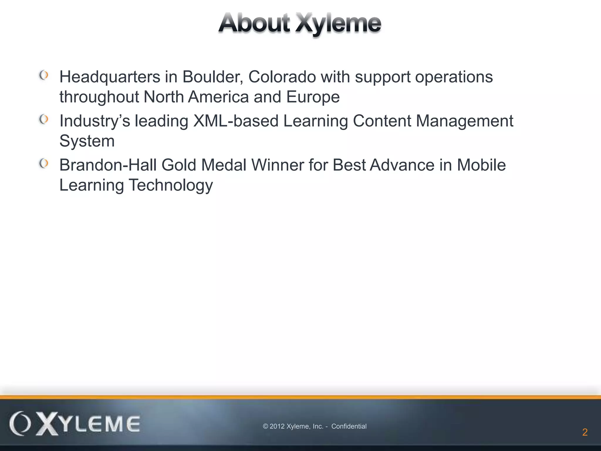 Headquarters in Boulder, Colorado with support operations
throughout North America and Europe
Industry’s leading XML-based Learning Content Management
System
Brandon-Hall Gold Medal Winner for Best Advance in Mobile
Learning Technology




                         © 2012 Xyleme, Inc. - Confidential
                                                              2
 