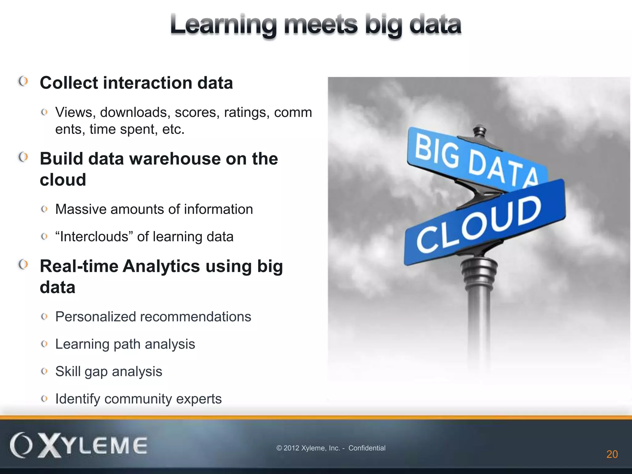 Collect interaction data
 Views, downloads, scores, ratings, comm
 ents, time spent, etc.

Build data warehouse on the
cloud
 Massive amounts of information
 “Interclouds” of learning data

Real-time Analytics using big
data
 Personalized recommendations
 Learning path analysis
 Skill gap analysis
 Identify community experts


                                  © 2012 Xyleme, Inc. - Confidential
                                                                       20   20
 