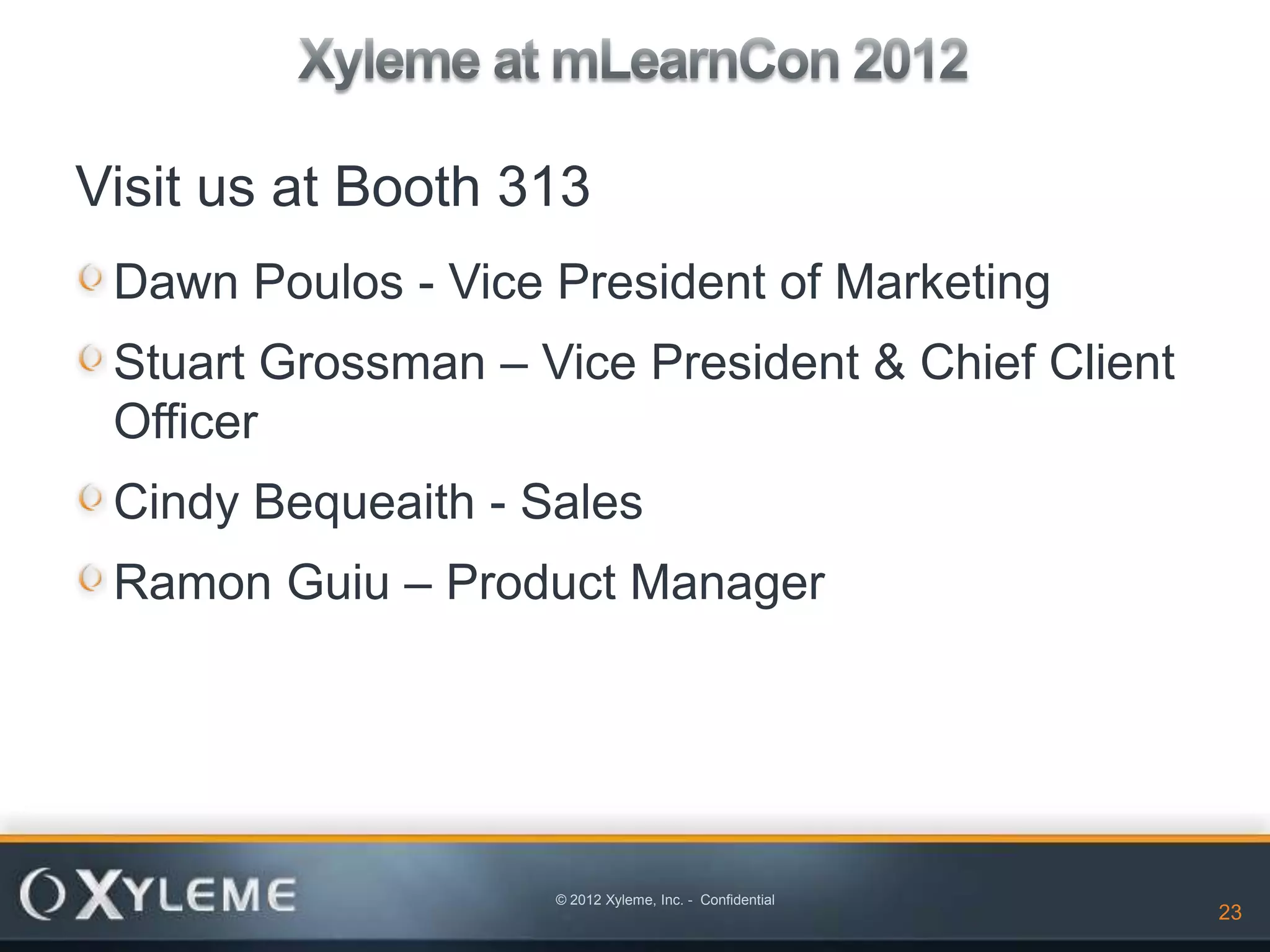 Visit us at Booth 313
 Dawn Poulos - Vice President of Marketing
 Stuart Grossman – Vice President & Chief Client
 Officer
 Cindy Bequeaith - Sales
 Ramon Guiu – Product Manager




                    © 2012 Xyleme, Inc. - Confidential
                                                         23   23
 
