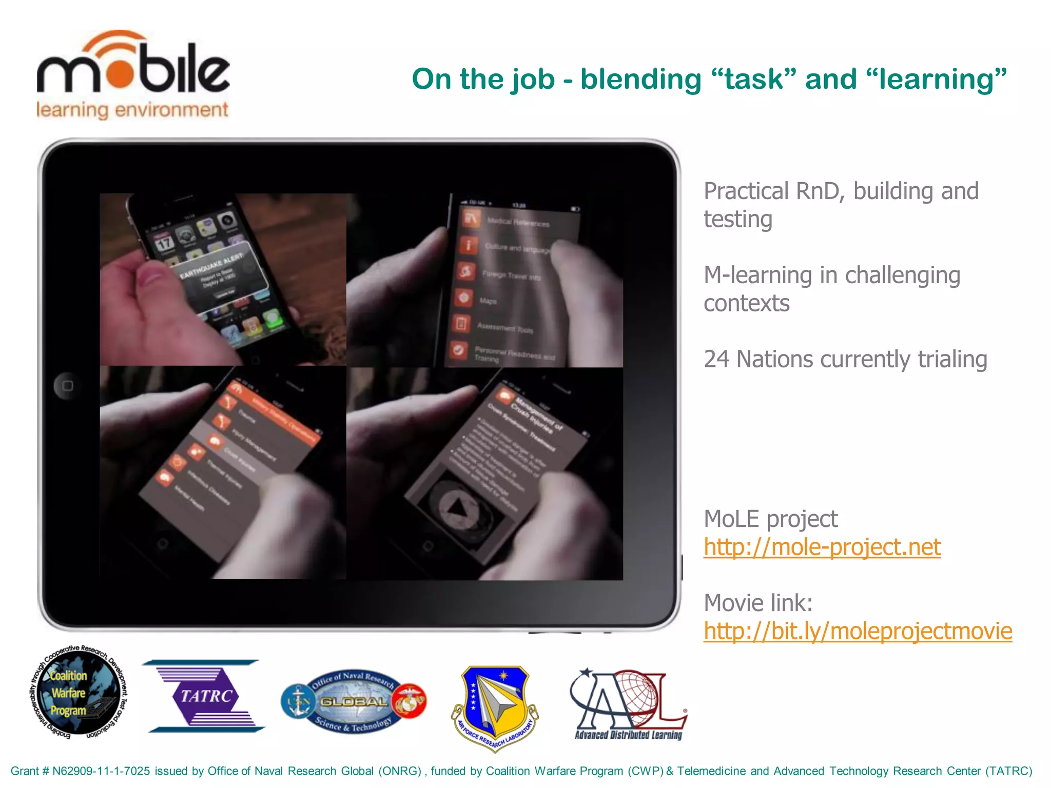 On the job - blending “task” and “learning”


                                                                                                                          Practical RnD, building and
                                                                                                                          testing

                                                                                                                          M-learning in challenging
                                                                                                                          contexts

                                                                                                                          24 Nations currently trialing




                                                                                                                          MoLE project
                                                                                                                          http://mole-project.net

                                                                                                                          Movie link:
                                                                                                                          http://bit.ly/moleprojectmovie




Grant # N62909-11-1-7025 issued by Office of Naval Research Global (ONRG) , funded by Coalition Warfare Program (CWP) & Telemedicine and Advanced Technology Research Center (TATRC)
 