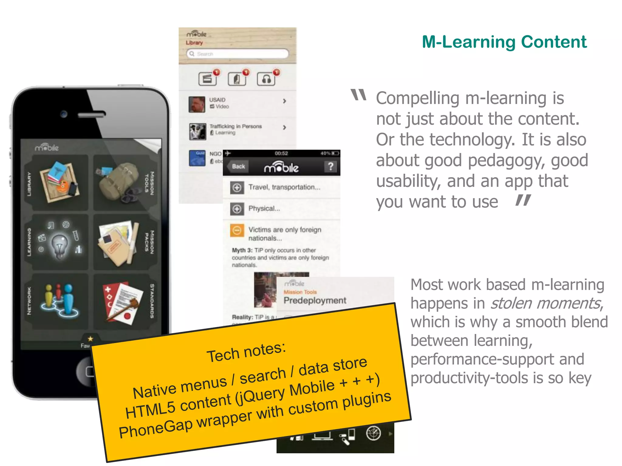 M-Learning Content



“   Compelling m-learning is
    not just about the content.
    Or the technology. It is also
    about good pedagogy, good
    usability, and an app that
    you want to use
                      ”
        Most work based m-learning
        happens in stolen moments,
        which is why a smooth blend
        between learning,
        performance-support and
        productivity-tools is so key
 