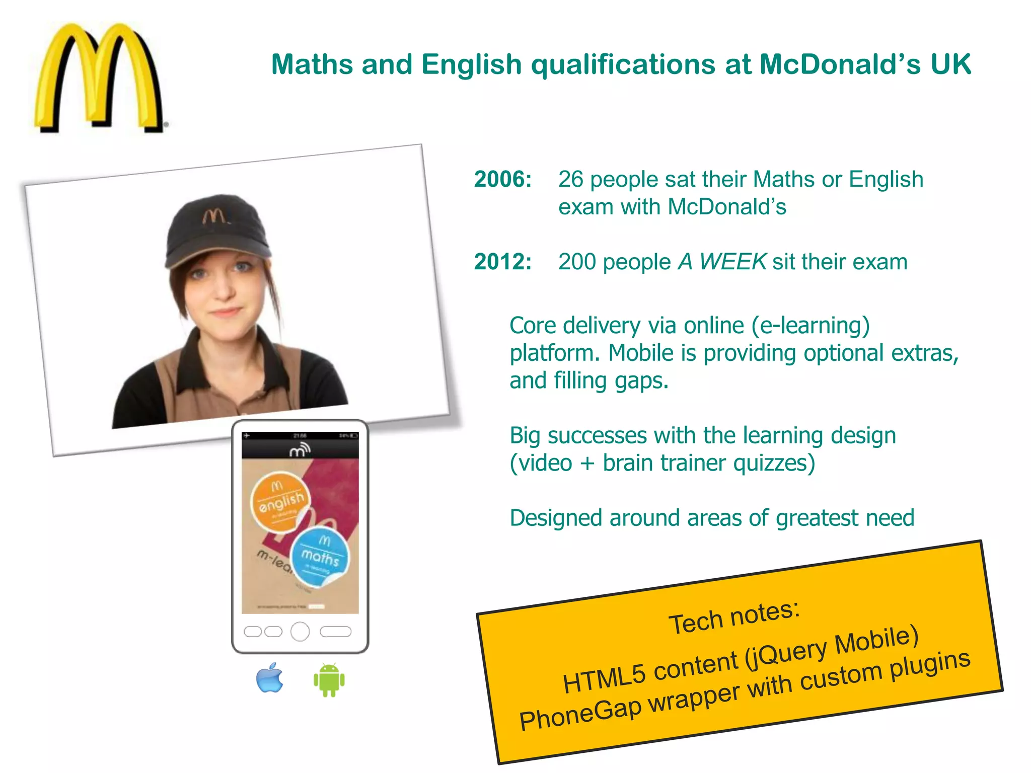Maths and English qualifications at McDonald’s UK


              2006:   26 people sat their Maths or English
                      exam with McDonald’s

              2012:   200 people A WEEK sit their exam

                 Core delivery via online (e-learning)
                 platform. Mobile is providing optional extras,
                 and filling gaps.

                 Big successes with the learning design
                 (video + brain trainer quizzes)

                 Designed around areas of greatest need
 