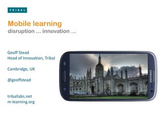 Mobile learning
disruption ... innovation ...


Geoff Stead
Head of Innovation, Tribal

Cambridge, UK

@geoffstead


triballabs.net
m-learning.org
 