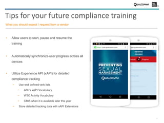 21
Tips for your future compliance training
Allow users to start, pause and resume the
training
Automatically synchronize user progress across all
devices
Utilize Experience API (xAPI) for detailed
compliance tracking
− Use well defined verb lists
− ADL's xAPI Vocabulary
− W3C Activity Vocabulary
− CMI5 when it is available later this year
− Store detailed tracking data with xAPI Extensions
What you should expect / request from a vendor
 