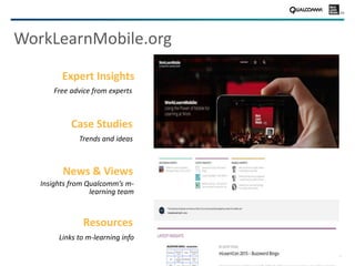 27
WorkLearnMobile.org
Case Studies
Trends and ideas
News & Views
Insights from Qualcomm’s m-
learning team
Resources
Links to m-learning info
Expert Insights
Free advice from experts
 