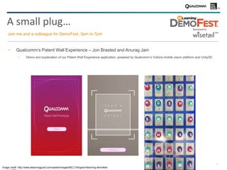 28
A small plug…
Join me and a colleague for DemoFest, 5pm to 7pm
Qualcomm’s Patent Wall Experience – Jon Brasted and Anurag Jain
− Demo and explanation of our Patent Wall Experience application, powered by Qualcomm’s Vuforia mobile vision platform and Unity3D.
Image credit: http://www.elearningguild.com/assets/images/MLC15/logos/mlearning-demofest-
 