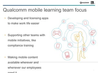 4
Qualcomm mobile learning team focus
Developing and licensing apps
to make work life easier
Supporting other teams with
mobile initiatives, like
compliance training
Making mobile content
available wherever and
whenever our employees
 