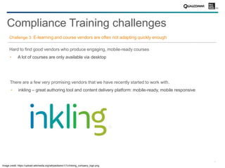 9
Challenge 3: E-learning and course vendors are often not adapting quickly enough
Hard to find good vendors who produce engaging, mobile-ready courses
A lot of courses are only available via desktop
Compliance Training challenges
There are a few very promising vendors that we have recently started to work with.
inkling – great authoring tool and content delivery platform: mobile-ready, mobile responsive
Image credit: https://upload.wikimedia.org/wikipedia/en/1/1c/Inkling_company_logo.png
 