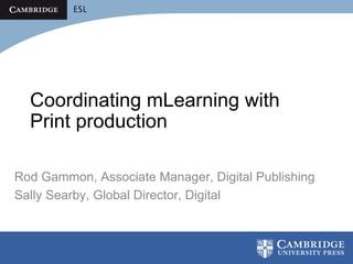Coordinating mLearning with
  Print production

Rod Gammon, Associate Manager, Digital Publishing
Sally Searby, Global Director, Digital
 