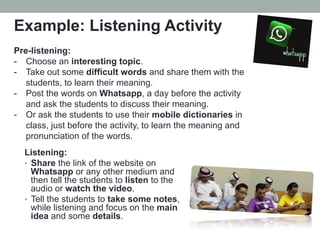 Example: Listening Activity
Pre-listening:
-  Choose an interesting topic.
-  Take out some difficult words and share them with the
students, to learn their meaning.
-  Post the words on Whatsapp, a day before the activity
and ask the students to discuss their meaning.
-  Or ask the students to use their mobile dictionaries in
class, just before the activity, to learn the meaning and
pronunciation of the words.
Listening:
•  Share the link of the website on
Whatsapp or any other medium and
then tell the students to listen to the
audio or watch the video.
•  Tell the students to take some notes,
while listening and focus on the main
idea and some details.

 