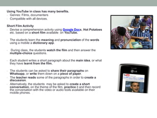 Using YouTube in class has many benefits.
-  Genres: Films, documenters
-  Compatible with all devices.
Short Film Activity
-  Devise a comprehension activity using Google Docs, Hot Potatoes
etc. based on a short film available on YouTube.
-  The students learn the meaning and pronunciation of the words

using a mobile a dictionary app.

- 

During class, the students watch the film and then answer the
multiple-choice questions.

-  Each student writes a short paragraph about the main idea, or what

they have learnt from the film.

-  The students can be asked to share their paragraphs on

Whatsapp, or write them down on a piece of paper.
-  The teacher reads some of the paragraphs in order to create a
discussion.
-  Alternatively, the students may be asked to create a short
conversation, on the theme of the film, practice it and then record
the conversation with the video or audio tools available on their
mobile phones.

 