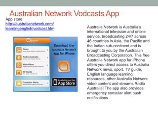 Australian Network Vodcasts App

App store:
http://australianetwork.com/
learningenglish/vodcast.htm

Australia Network is Australia’s
international television and online
service, broadcasting 24/7 across
46 countries in Asia, the Pacific and
the Indian sub-continent and is
brought to you by the Australian
Broadcasting Corporation. This free
Australia Network app for iPhone
offers you direct access to Australia
Network news, sport, TV guide,
English language learning
resources, other Australia Network
video content and streams Radio
Australia! The app also provides
emergency consular alert push
notifications

 