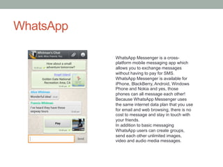 WhatsApp
WhatsApp Messenger is a crossplatform mobile messaging app which
allows you to exchange messages
without having to pay for SMS.
WhatsApp Messenger is available for
iPhone, BlackBerry, Android, Windows
Phone and Nokia and yes, those
phones can all message each other!
Because WhatsApp Messenger uses
the same internet data plan that you use
for email and web browsing, there is no
cost to message and stay in touch with
your friends.
In addition to basic messaging
WhatsApp users can create groups,
send each other unlimited images,
video and audio media messages.

 