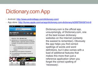 Dictionary.com App
•  Android: http://www.androidtapp.com/dictionary-com/
•  App store: http://itunes.apple.com/us/app/dictionary.com-dictionary/id308750436?mt=8

Dictionary.com is the official app,
unsurprisingly, of Dictionary.com, one
of the best known dictionary
websites on the Internet (certainly
the easiest to remember). Obviously
the app helps you find correct
spellings of words and word
definitions, but it also comes with a
load of additional features that
makes this more than just a
reference application when you
forget the correct spelling of
‘necessary’.

 
