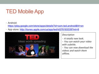 TED Mobile App
•  Android:

https://play.google.com/store/apps/details?id=com.ted.android&hl=en
•  App store: http://itunes.apple.com/us/app/ted/id376183339?mt=8
Description
- A totally new look. 
- You can watch your video
with subtitle. 
- You can now download the
videos and watch them
offline.
	
  	
  

 