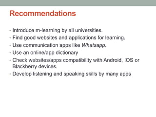 Recommendations
•  Introduce m-learning by all universities.
•  Find good websites and applications for learning.
•  Use communication apps like Whatsapp.
•  Use an online/app dictionary
•  Check websites/apps compatibility with Android, IOS or

Blackberry devices.
•  Develop listening and speaking skills by many apps

 