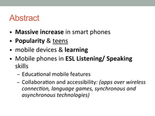 Abstract
•  Massive	
  increase	
  in	
  smart	
  phones
•  Popularity	
  &	
  teens
•  mobile	
  devices	
  &	
  learning
•  Mobile	
  phones	
  in	
  ESL	
  Listening/	
  Speaking	
  

skills

–  Educa9onal	
  mobile	
  features	
  
–  Collabora9on	
  and	
  accessibility:	
  (apps	
  over	
  wireless	
  

connec0on,	
  language	
  games,	
  synchronous	
  and	
  
asynchronous	
  technologies)

 