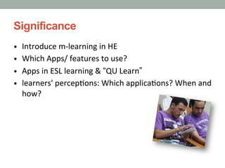 Significance
•  Introduce	
  m-­‐learning	
  in	
  HE
•  Which	
  Apps/	
  features	
  to	
  use?
•  Apps	
  in	
  ESL	
  learning	
  &	
  “QU	
  Learn”	
  
•  learners'	
  percep9ons:	
  Which	
  applica9ons?	
  When	
  and	
  

how?

 