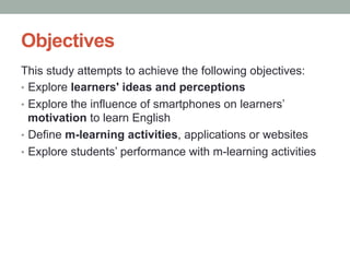 Objectives
This study attempts to achieve the following objectives:
•  Explore learners' ideas and perceptions
•  Explore the influence of smartphones on learners’
motivation to learn English
•  Define m-learning activities, applications or websites
•  Explore students’ performance with m-learning activities

 