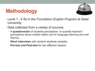 Methodology
•  Level 1 - 4 Ss in the Foundation English Program at Qatar

University
•  Data collected from a variety of sources:
•  A questionnaire of students perceptions to quantify learners'

perceptions about mobile/ tablet use for language learning and oral
fluency.
•  Short interviews with random students samples
•  Pre-test and Post-test for two different classes

 