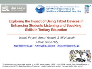 Exploring the Impact of Using Tablet Devices in
Enhancing Students Listening and Speaking
Skills in Tertiary Education
Ismail Fayed, Amer Yacoub & Ali Hussein
Qatar University
ifayed@qu.edu.qa - Amer.y@qu.edu.qa - ahussein@qu.edu.qa

"This free learning app was made possible by a UREP research award [UREP 11-141-5-024] from the Qatar National Research
Fund (a member of The Qatar Foundation). The content included made herein is solely the responsibility of the author."

 