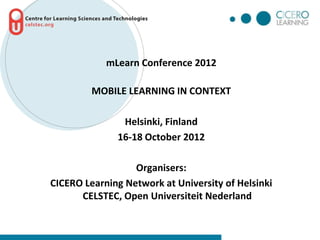 mLearn Conference 2012

         MOBILE LEARNING IN CONTEXT

               Helsinki, Finland
              16-18 October 2012

                  Organisers:
CICERO Learning Network at University of Helsinki
      CELSTEC, Open Universiteit Nederland
 
