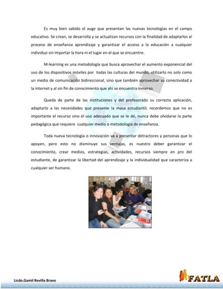 Es muy bien sabido el auge que presentan las nuevas tecnologías en el campo
          educativo. Se crean, se desarrolla y se actualizan recursos con la finalidad de adaptarlos al
          proceso de enseñanza aprendizaje y garantizar el acceso a la educación a cualquier
          individuo sin importar la hora ni el lugar en el que se encuentre.

                 M-learning es una metodología que busca aprovechar el aumento exponencial del
          uso de los dispositivos móviles por todas las culturas del mundo, utilizarlo no solo como
          un medio de comunicación bidireccional, sino que también aprovechar su conectividad a
          la internet y al sin fin de conocimiento que ahí se encuentra inmerso.

                 Queda de parte de las instituciones y del profesorado su correcta aplicación,
          adaptarlo a las necesidades que presente la masa estudiantil, recordemos que no es
          importante el recurso sino el uso adecuado que se le dé, nunca debe olvidarse la parte
          pedagógica que requiere cualquier medio o metodología de enseñanza.

                 Toda nueva tecnología o innovación va a presentar detractores y personas que lo
          apoyen, pero esto no disminuye sus ventajas, es nuestro deber garantizar el
          conocimiento, crear medios, estrategias, actividades, recursos siempre en pro del
          estudiante, de garantizar la libertad del aprendizaje y la individualidad que caracteriza a
          cualquier ser humano.




Licdo.Gamil Revilla Bravo
 