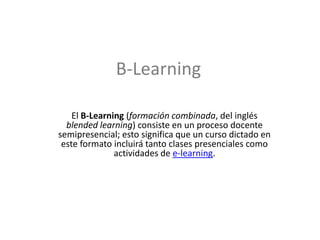 B-Learning El B-Learning (formación combinada, del inglés blendedlearning) consiste en un proceso docente semipresencial; esto significa que un curso dictado en este formato incluirá tanto clases presenciales como actividades de e-learning. 