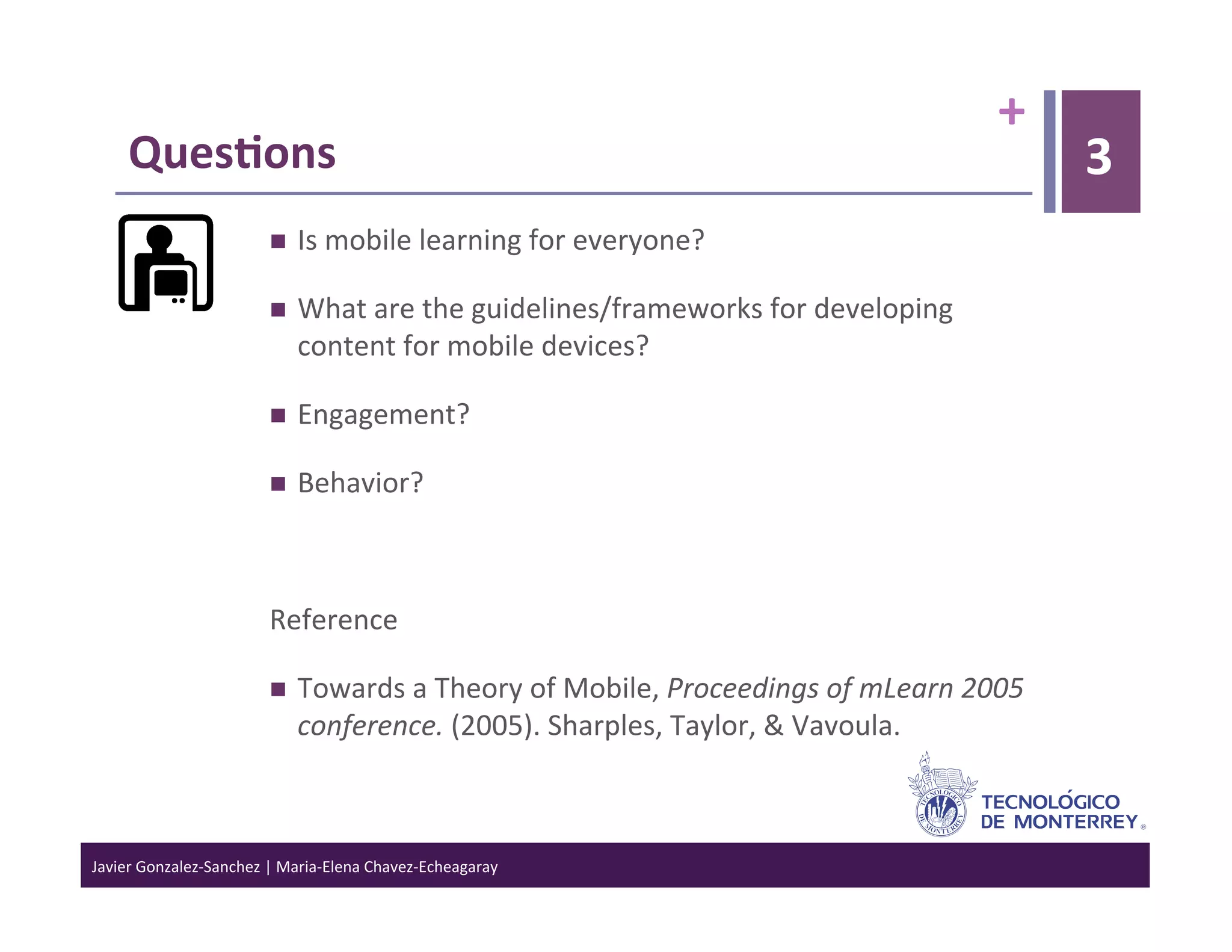 +	
  
      Ques6ons	
                                                                                                            3
                                     Is	
  mobile	
  learning	
  for	
  everyone?	
  

                                     What	
  are	
  the	
  guidelines/frameworks	
  for	
  developing	
  
                                      content	
  for	
  mobile	
  devices?	
  

                                     Engagement?	
  

                                     Behavior?	
  



                                 Reference	
  

                                     Towards	
  a	
  Theory	
  of	
  Mobile,	
  Proceedings	
  of	
  mLearn	
  2005	
  
                                      conference.	
  (2005).	
  Sharples,	
  Taylor,	
  &	
  Vavoula.	
  	
  



Javier	
  Gonzalez-­‐Sanchez	
  |	
  Maria-­‐Elena	
  Chavez-­‐Echeagaray	
  
 