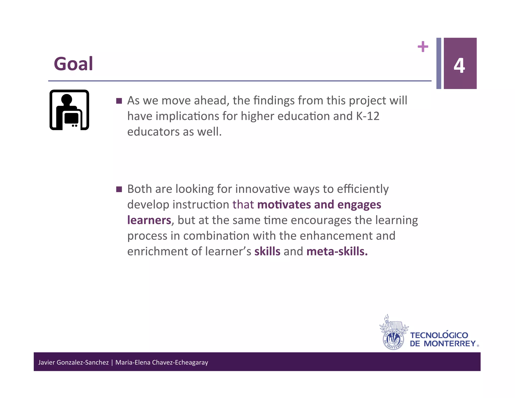 +	
  
      Goal	
                                                                                                                         4
                                      As	
  we	
  move	
  ahead,	
  the	
  ﬁndings	
  from	
  this	
  project	
  will	
  
                                       have	
  implica>ons	
  for	
  higher	
  educa>on	
  and	
  K-­‐12	
  
                                       educators	
  as	
  well.	
  	
  



                                      Both	
  are	
  looking	
  for	
  innova>ve	
  ways	
  to	
  eﬃciently	
  
                                       develop	
  instruc>on	
  that	
  mo6vates	
  and	
  engages	
  
                                       learners,	
  but	
  at	
  the	
  same	
  >me	
  encourages	
  the	
  learning	
  
                                       process	
  in	
  combina>on	
  with	
  the	
  enhancement	
  and	
  
                                       enrichment	
  of	
  learner’s	
  skills	
  and	
  meta-­‐skills.	
  




Javier	
  Gonzalez-­‐Sanchez	
  |	
  Maria-­‐Elena	
  Chavez-­‐Echeagaray	
  
 