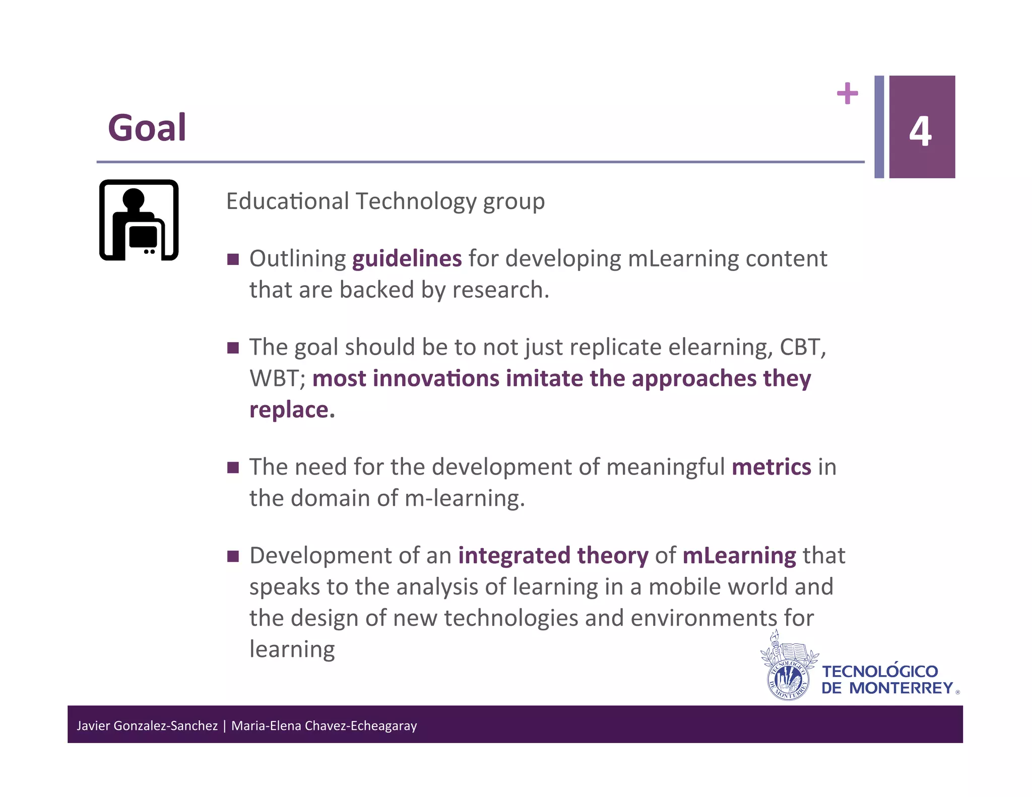 +	
  
      Goal	
                                                                                                                            4
                                 Educa>onal	
  Technology	
  group	
  

                                     Outlining	
  guidelines	
  for	
  developing	
  mLearning	
  content	
  
                                      that	
  are	
  backed	
  by	
  research.	
  

                                     The	
  goal	
  should	
  be	
  to	
  not	
  just	
  replicate	
  elearning,	
  CBT,	
  
                                      WBT;	
  most	
  innova6ons	
  imitate	
  the	
  approaches	
  they	
  
                                      replace.	
  

                                     The	
  need	
  for	
  the	
  development	
  of	
  meaningful	
  metrics	
  in	
  
                                      the	
  domain	
  of	
  m-­‐learning.	
  	
  

                                     Development	
  of	
  an	
  integrated	
  theory	
  of	
  mLearning	
  that	
  
                                      speaks	
  to	
  the	
  analysis	
  of	
  learning	
  in	
  a	
  mobile	
  world	
  and	
  
                                      the	
  design	
  of	
  new	
  technologies	
  and	
  environments	
  for	
  
                                      learning	
  

Javier	
  Gonzalez-­‐Sanchez	
  |	
  Maria-­‐Elena	
  Chavez-­‐Echeagaray	
  
 