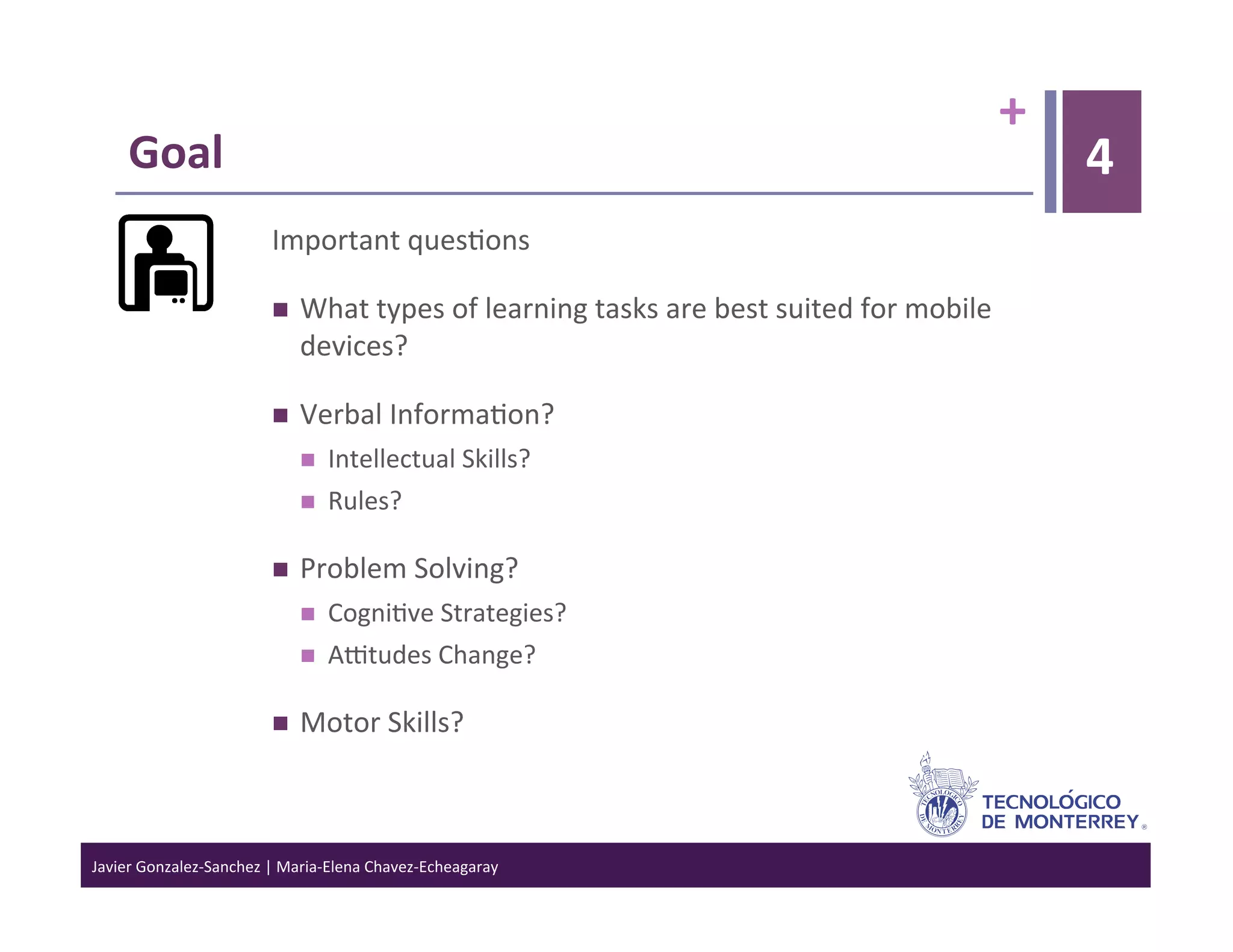 +	
  
      Goal	
                                                                                                                        4
                                 Important	
  ques>ons	
  

                                      What	
  types	
  of	
  learning	
  tasks	
  are	
  best	
  suited	
  for	
  mobile	
  
                                       devices?	
  

                                      Verbal	
  Informa>on?	
  
                                           Intellectual	
  Skills?	
  
                                           Rules?	
  

                                      Problem	
  Solving?	
  
                                           Cogni>ve	
  Strategies?	
  
                                           Aotudes	
  Change?	
  

                                      Motor	
  Skills?	
  



Javier	
  Gonzalez-­‐Sanchez	
  |	
  Maria-­‐Elena	
  Chavez-­‐Echeagaray	
  
 